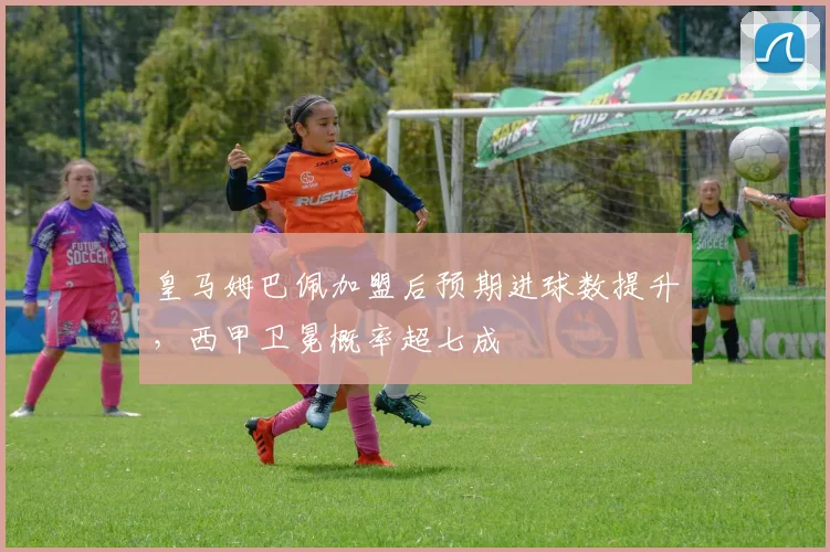 皇马姆巴佩加盟后预期进球数提升,西甲卫冕概率超七成
