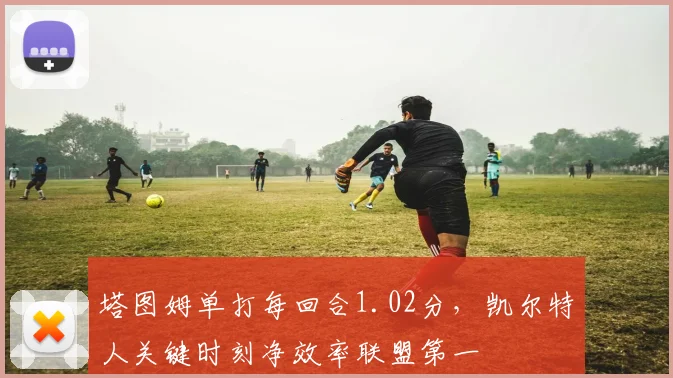塔图姆单打每回合1.02分，凯尔特人关键时刻净效率联盟第一