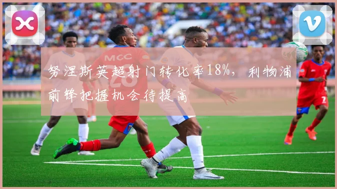 努涅斯英超射门转化率18%,利物浦前锋把握机会待提高