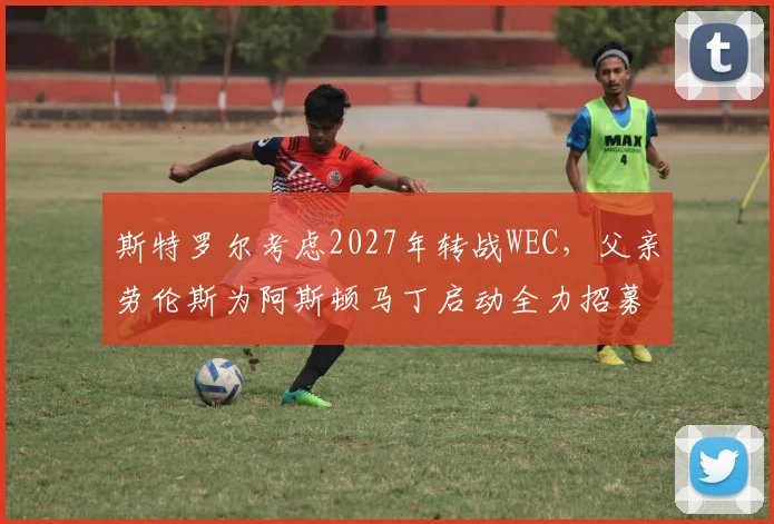 斯特罗尔考虑2027年转战WEC，父亲劳伦斯为阿斯顿马丁启动全力招募诺里斯计划