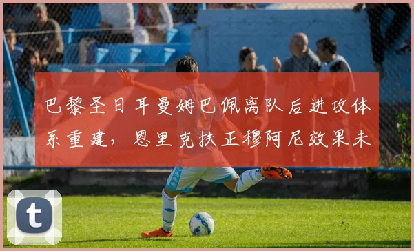 巴黎圣日耳曼姆巴佩离队后进攻体系重建,恩里克扶正穆阿尼效果未达预期