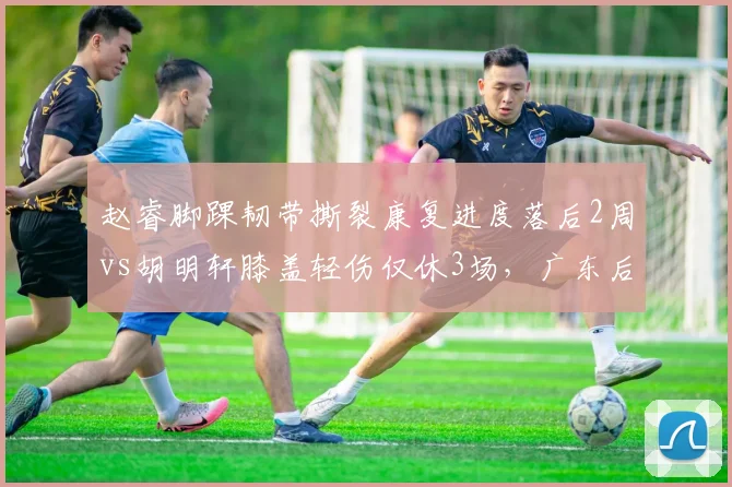 赵睿脚踝韧带撕裂康复进度落后2周vs胡明轩膝盖轻伤仅休3场，广东后场管理差异