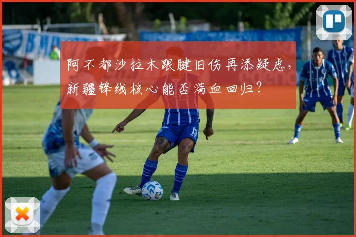 阿不都沙拉木跟腱旧伤再添疑虑,新疆锋线核心能否满血回归?