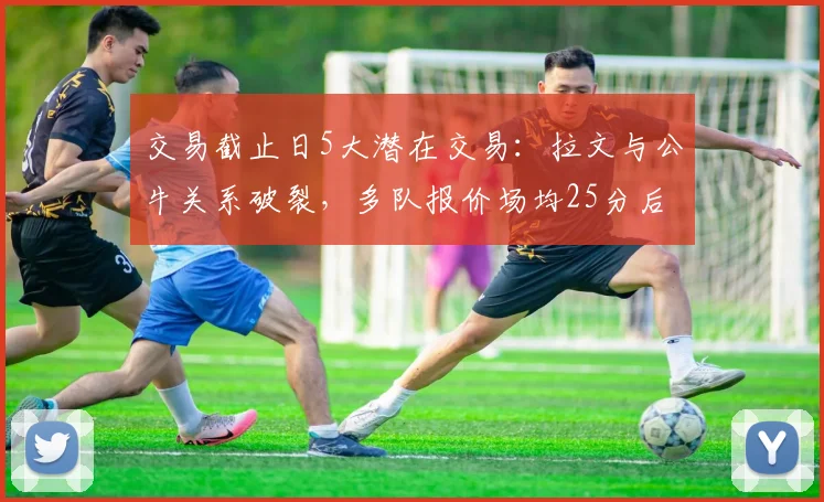 交易截止日5大潜在交易:拉文与公牛关系破裂,多队报价场均25分后卫