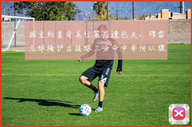 掘金约基奇高位策应遭包夹,穆雷无球掩护后接球三分命中率何以骤降?