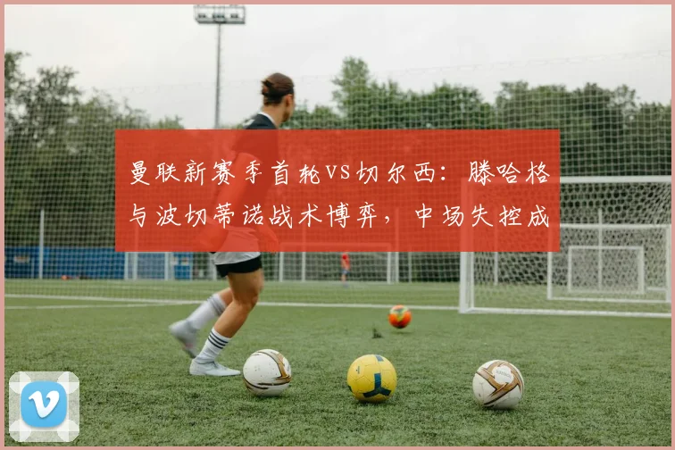 曼联新赛季首轮vs切尔西:滕哈格与波切蒂诺战术博弈,中场失控成隐患