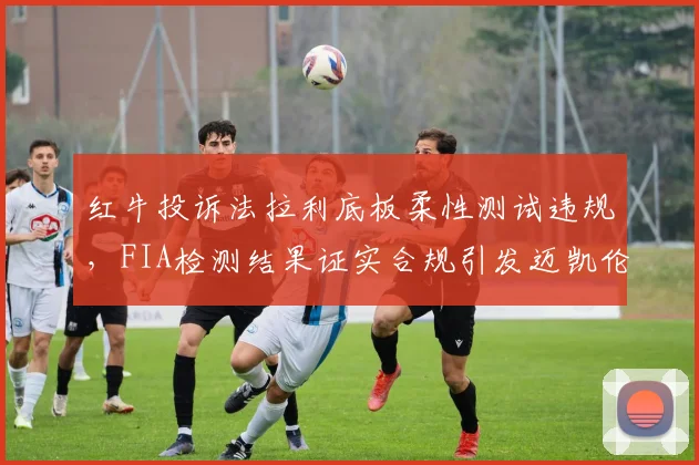 红牛投诉法拉利底板柔性测试违规,FIA检测结果证实合规引发迈凯伦不满