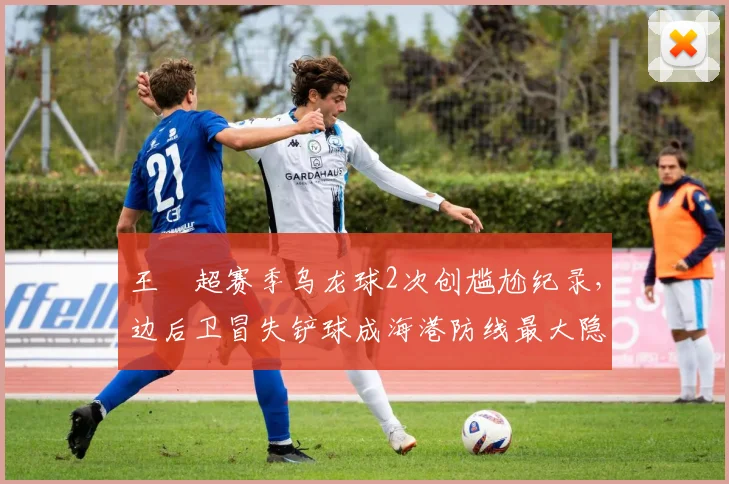 王燊超赛季乌龙球2次创尴尬纪录,边后卫冒失铲球成海港防线最大隐患