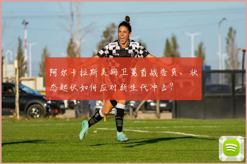 阿尔卡拉斯美网卫冕首战告负，状态起伏如何应对新生代冲击？