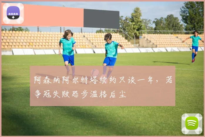 阿森纳阿尔特塔续约只谈一年,若争冠失败恐步温格后尘